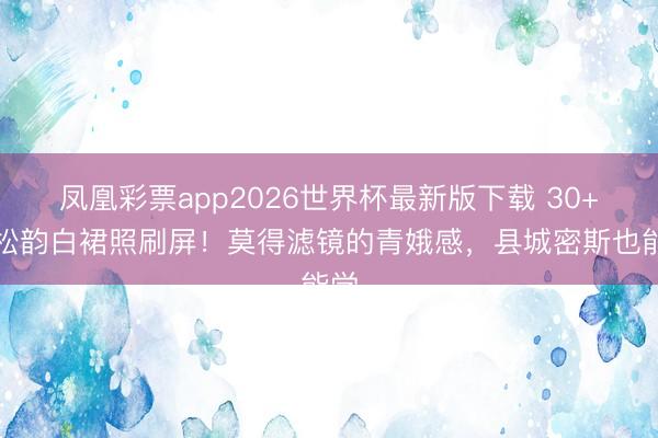凤凰彩票app2026世界杯最新版下载 30+谭松韵白裙照刷屏！莫得滤镜的青娥感，县城密斯也能学