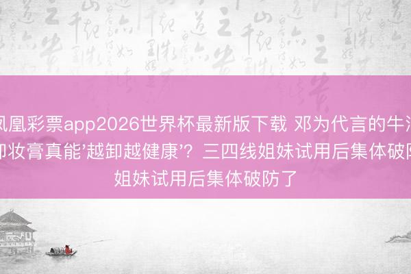 凤凰彩票app2026世界杯最新版下载 邓为代言的牛油果卸妆膏真能'越卸越健康'？三四线姐妹试用后集体破防了