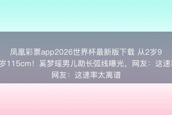 凤凰彩票app2026世界杯最新版下载 从2岁95cm到6岁115cm！奚梦瑶男儿助长弧线曝光，网友：这速率太离谱