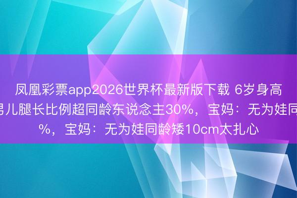 凤凰彩票app2026世界杯最新版下载 6岁身高115cm！奚梦瑶男儿腿长比例超同龄东说念主30%，宝妈：无为娃同龄矮10cm太扎心