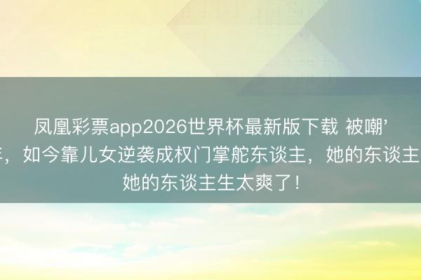 凤凰彩票app2026世界杯最新版下载 被嘲'花瓶'20年，如今靠儿女逆袭成权门掌舵东谈主，她的东谈主生太爽了！