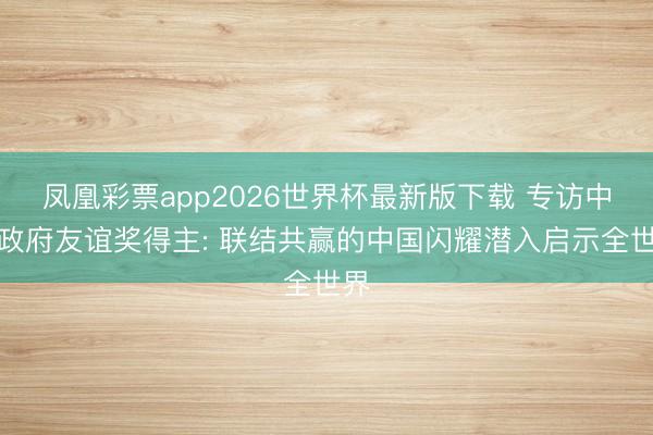 凤凰彩票app2026世界杯最新版下载 专访中国政府友谊奖得主: 联结共赢的中国闪耀潜入启示全世界