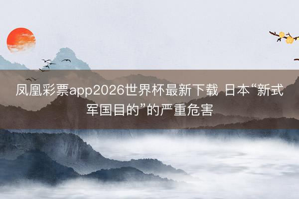 凤凰彩票app2026世界杯最新下载 日本“新式军国目的”的严重危害