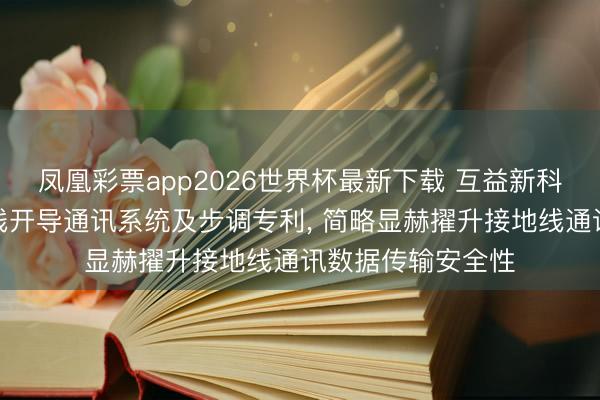 凤凰彩票app2026世界杯最新下载 互益新科技恳求智能接地线开导通讯系统及步调专利, 简略显赫擢升接地线通讯数据传输安全性