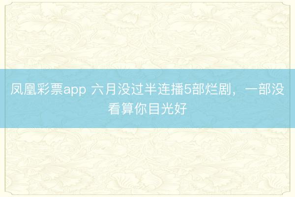 凤凰彩票app 六月没过半连播5部烂剧，一部没看算你目光好