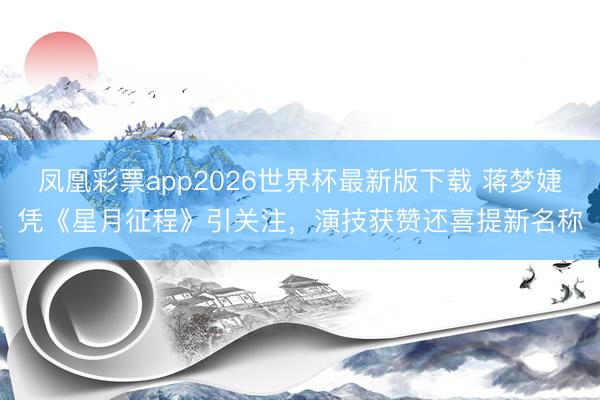 凤凰彩票app2026世界杯最新版下载 蒋梦婕凭《星月征程》引关注，演技获赞还喜提新名称