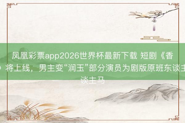 凤凰彩票app2026世界杯最新下载 短剧《香蜜》将上线，男主变“润玉”部分演员为剧版原班东谈主马