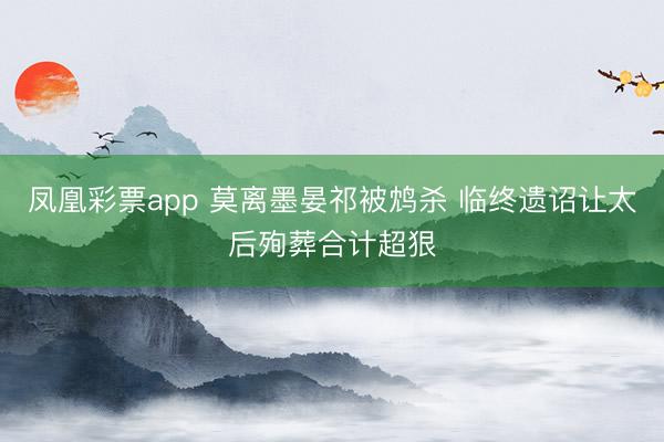 凤凰彩票app 莫离墨晏祁被鸩杀 临终遗诏让太后殉葬合计超狠
