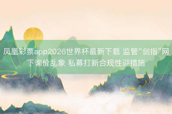 凤凰彩票app2026世界杯最新下载 监管“剑指”网下询价乱象 私募打新合规性迎措施