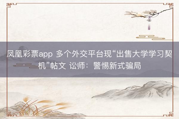 凤凰彩票app 多个外交平台现“出售大学学习契机”帖文 讼师：警惕新式骗局