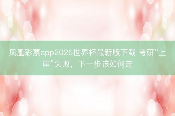凤凰彩票app2026世界杯最新版下载 考研“上岸”失败，下一步该如何走
