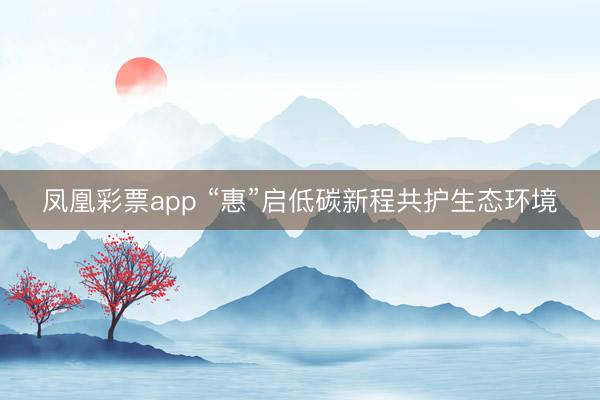 凤凰彩票app “惠”启低碳新程共护生态环境