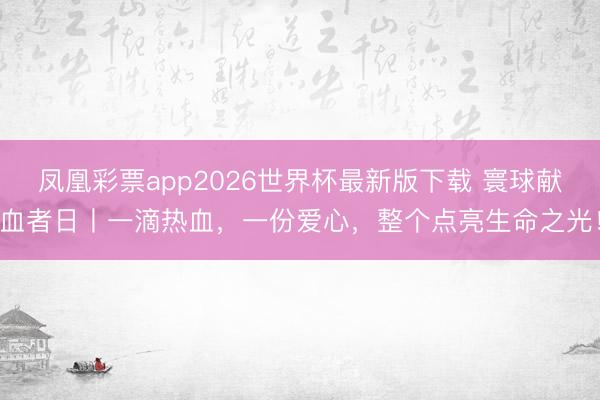 凤凰彩票app2026世界杯最新版下载 寰球献血者日丨一滴热血，一份爱心，整个点亮生命之光！