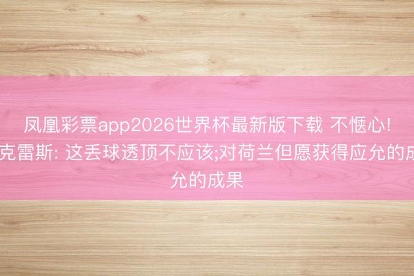 凤凰彩票app2026世界杯最新版下载 不惬心! 约克雷斯: 这丢球透顶不应该;对荷兰但愿获得应允的成果