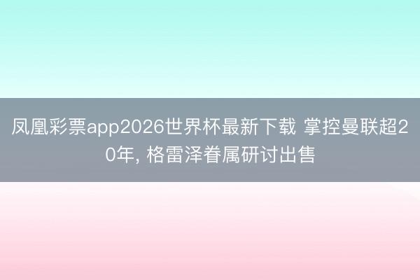 凤凰彩票app2026世界杯最新下载 掌控曼联超20年， 格雷泽眷属研讨出售