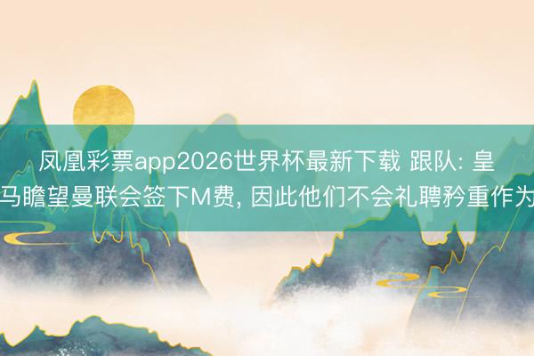凤凰彩票app2026世界杯最新下载 跟队: 皇马瞻望曼联会签下M费， 因此他们不会礼聘矜重作为