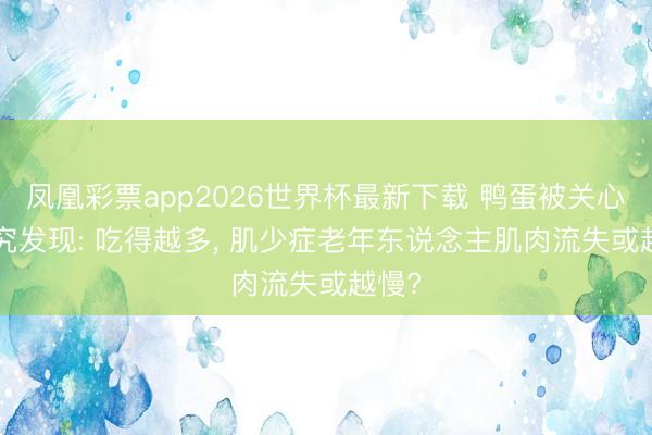 凤凰彩票app2026世界杯最新下载 鸭蛋被关心! 研究发现: 吃得越多， 肌少症老年东说念主肌肉流失或越慢?