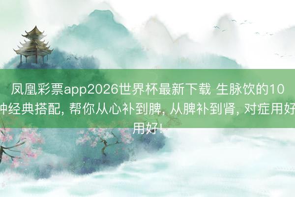 凤凰彩票app2026世界杯最新下载 生脉饮的10种经典搭配, 帮你从心补到脾, 从脾补到肾, 对症用好!