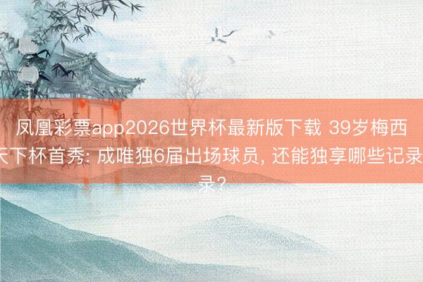 凤凰彩票app2026世界杯最新版下载 39岁梅西天下杯首秀: 成唯独6届出场球员， 还能独享哪些记录?