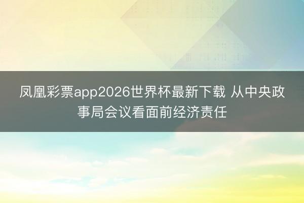 凤凰彩票app2026世界杯最新下载 从中央政事局会议看面前经济责任