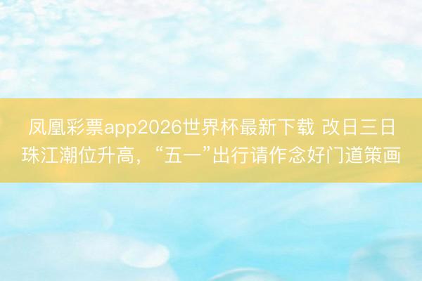 凤凰彩票app2026世界杯最新下载 改日三日珠江潮位升高，“五一”出行请作念好门道策画