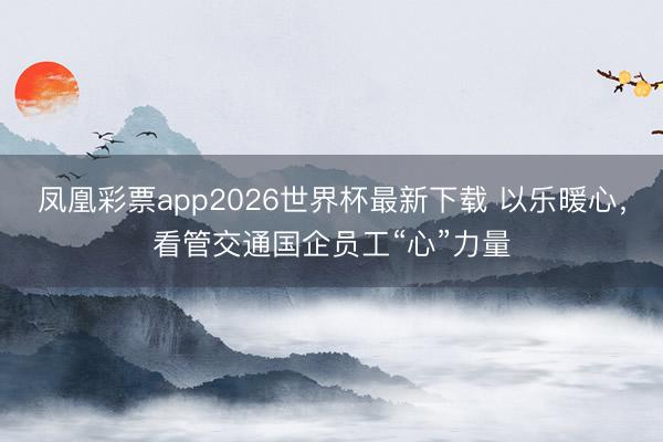 凤凰彩票app2026世界杯最新下载 以乐暖心，看管交通国企员工“心”力量