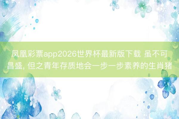 凤凰彩票app2026世界杯最新版下载 虽不可昌盛， 但之青年存质地会一步一步素养的生肖猪