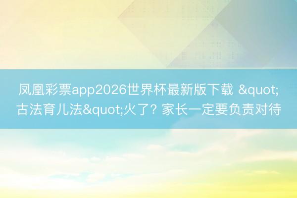 凤凰彩票app2026世界杯最新版下载 "古法育儿法"火了? 家长一定要负责对待