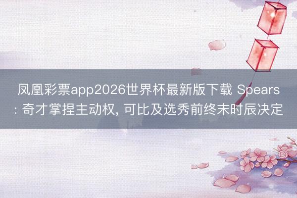 凤凰彩票app2026世界杯最新版下载 Spears: 奇才掌捏主动权， 可比及选秀前终末时辰决定